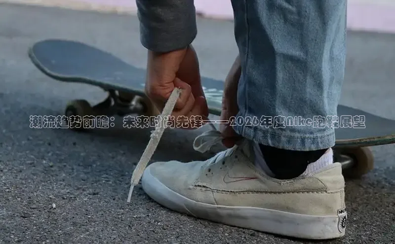 潮流趋势前瞻：未来时尚先锋——2026年度Nike跑鞋展望